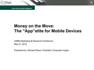 A new look at market intelligence




    Money on the Move:
    The “App”etite for Mobile Devices

    LIMRA Marketing & Research Conference
    May 31, 2012


    Presented by: Michael Ellison, President, Corporate Insight




                                                                  1
 
