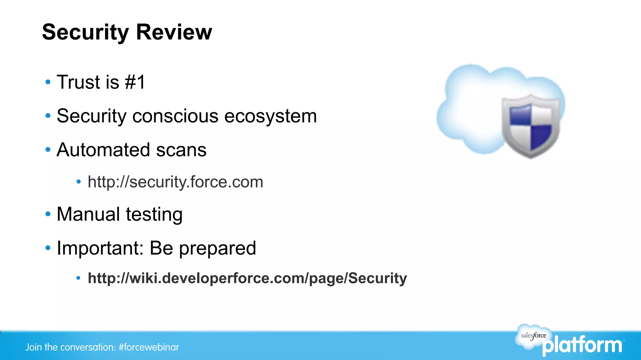 Security Review

    •  Trust is #1
    •  Security conscious ecosystem
    •  Automated scans
           •  http://security.force.com
    •  Manual testing
    •  Important: Be prepared
           •  http://wiki.developerforce.com/page/Security



Join the conversation: #forcewebinar
 