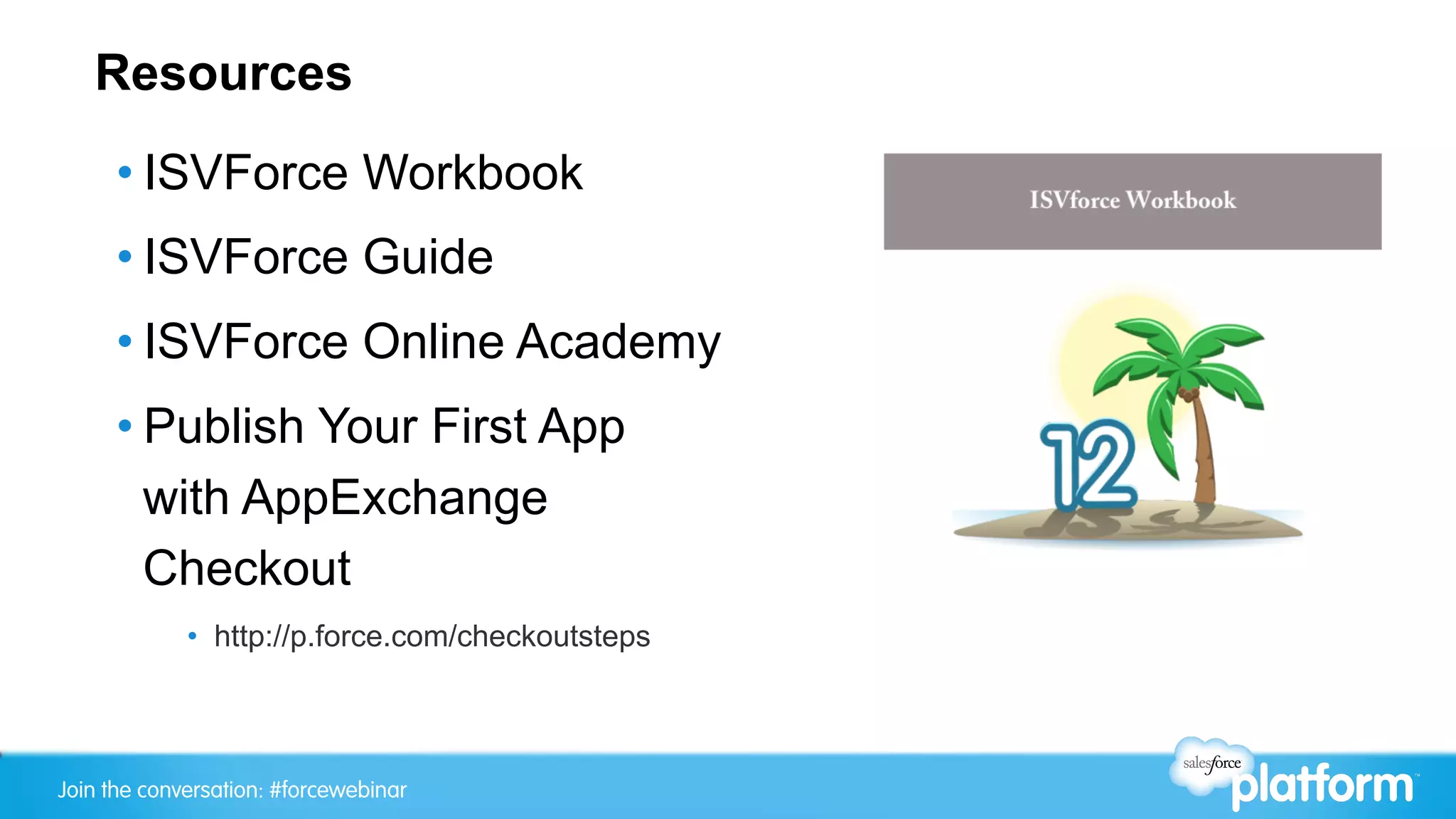 Resources
     • ISVForce Workbook
     • ISVForce Guide
     • ISVForce Online Academy
     • Publish Your First App
       with AppExchange
       Checkout
             •  http://p.force.com/checkoutsteps



Join the conversation: #forcewebinar
 
