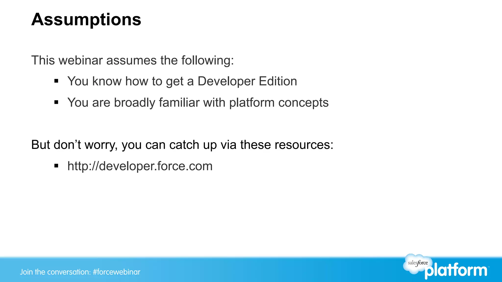 Assumptions

   This webinar assumes the following:
         §  You know how to get a Developer Edition
         §  You are broadly familiar with platform concepts


   But don’t worry, you can catch up via these resources:
         §  http://developer.force.com




Join the conversation: #forcewebinar
 