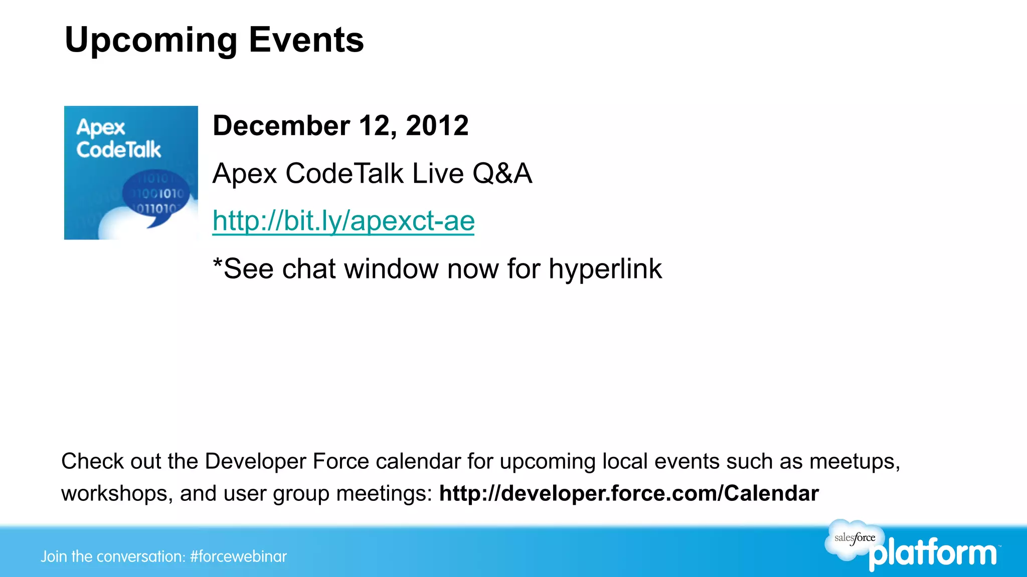 Upcoming Events

                         December 12, 2012
                         Apex CodeTalk Live Q&A
                         http://bit.ly/apexct-ae
                         *See chat window now for hyperlink




  Check out the Developer Force calendar for upcoming local events such as meetups,
  workshops, and user group meetings: http://developer.force.com/Calendar

Join the conversation: #forcewebinar
 