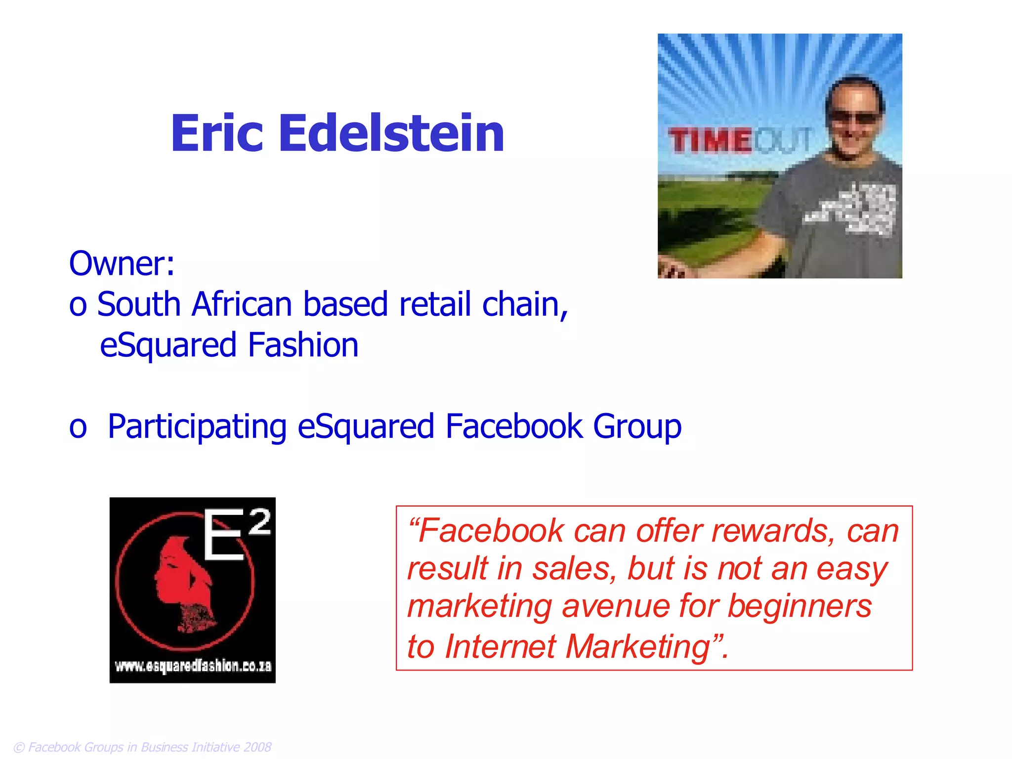 Eric Edelstein Owner: South African based retail chain, eSquared Fashion Participating eSquared Facebook Group “ Facebook can offer rewards, can result in sales, but is not an easy marketing avenue for beginners to Internet Marketing”.   
