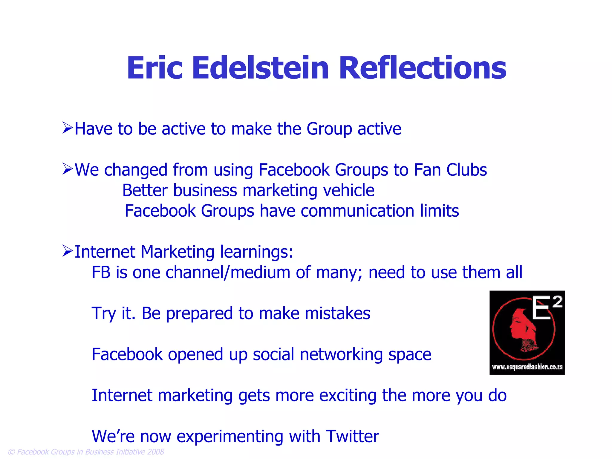 Eric Edelstein Reflections Have to be active to make the Group active We changed from using Facebook Groups to Fan Clubs Better business marketing vehicle Facebook Groups have communication limits Internet Marketing learnings: FB is one channel/medium of many; need to use them all Try it. Be prepared to make mistakes Facebook opened up social networking space Internet marketing gets more exciting the more you do We’re now experimenting with Twitter 