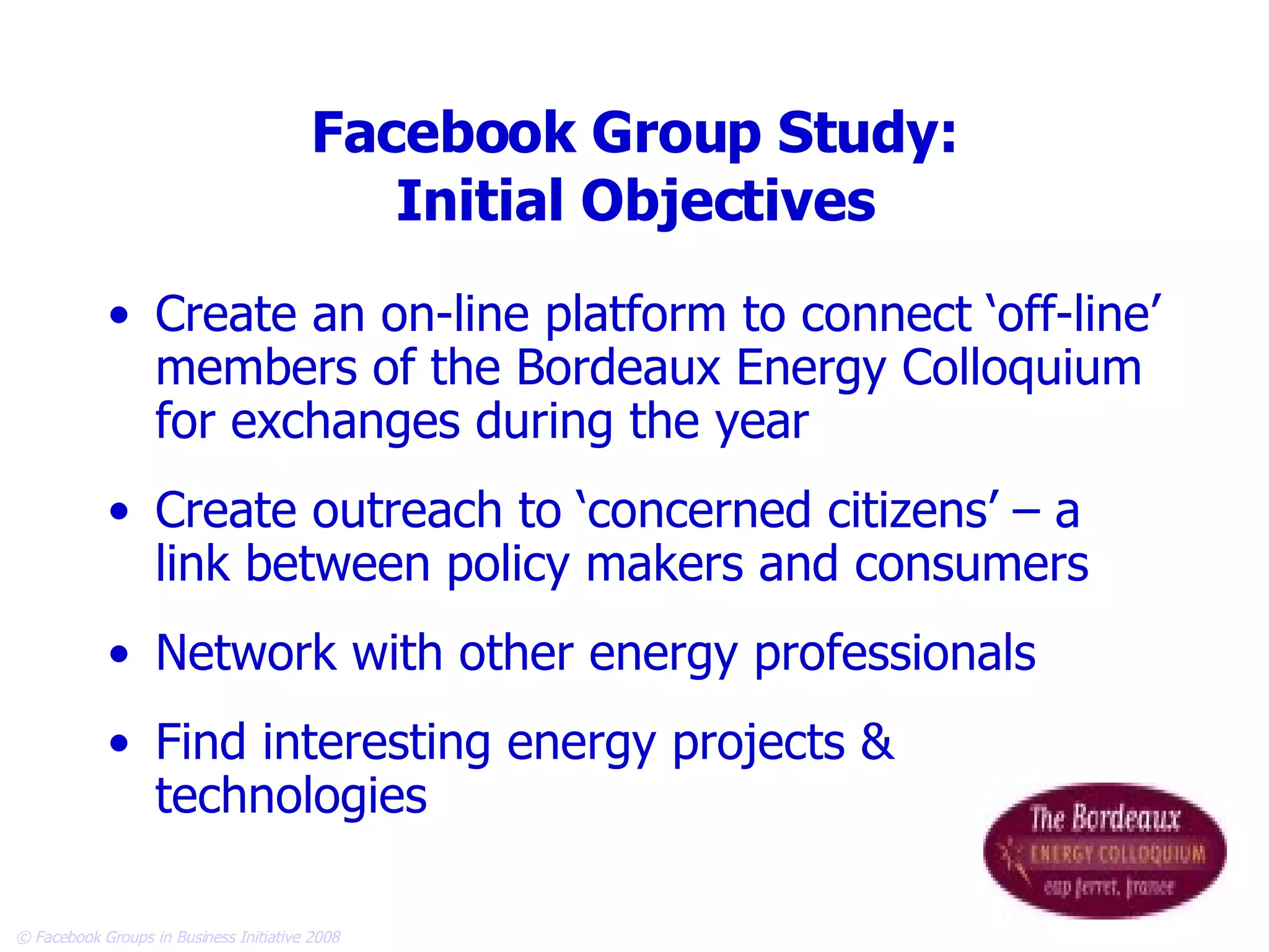 Facebook Group Study: Initial Objectives Create an on-line platform to connect ‘off-line’ members of the Bordeaux Energy Colloquium for exchanges during the year Create outreach to ‘concerned citizens’ – a link between policy makers and consumers Network with other energy professionals  Find interesting energy projects & technologies 