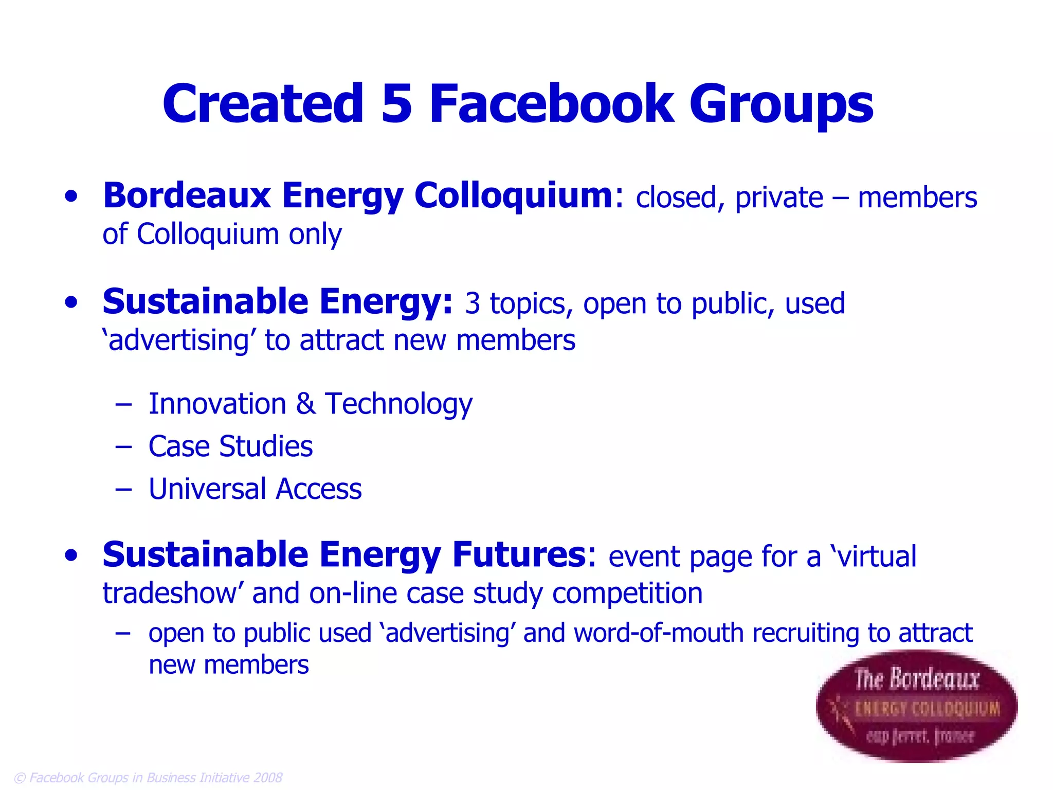 Created 5 Facebook Groups Bordeaux Energy Colloquium :  closed, private – members of Colloquium only Sustainable Energy:   3 topics, open to public, used ‘advertising’ to attract new members Innovation & Technology Case Studies Universal Access Sustainable Energy Futures :  event page for a ‘virtual tradeshow’ and on-line case study competition open to public used ‘advertising’ and word-of-mouth recruiting to attract new members 