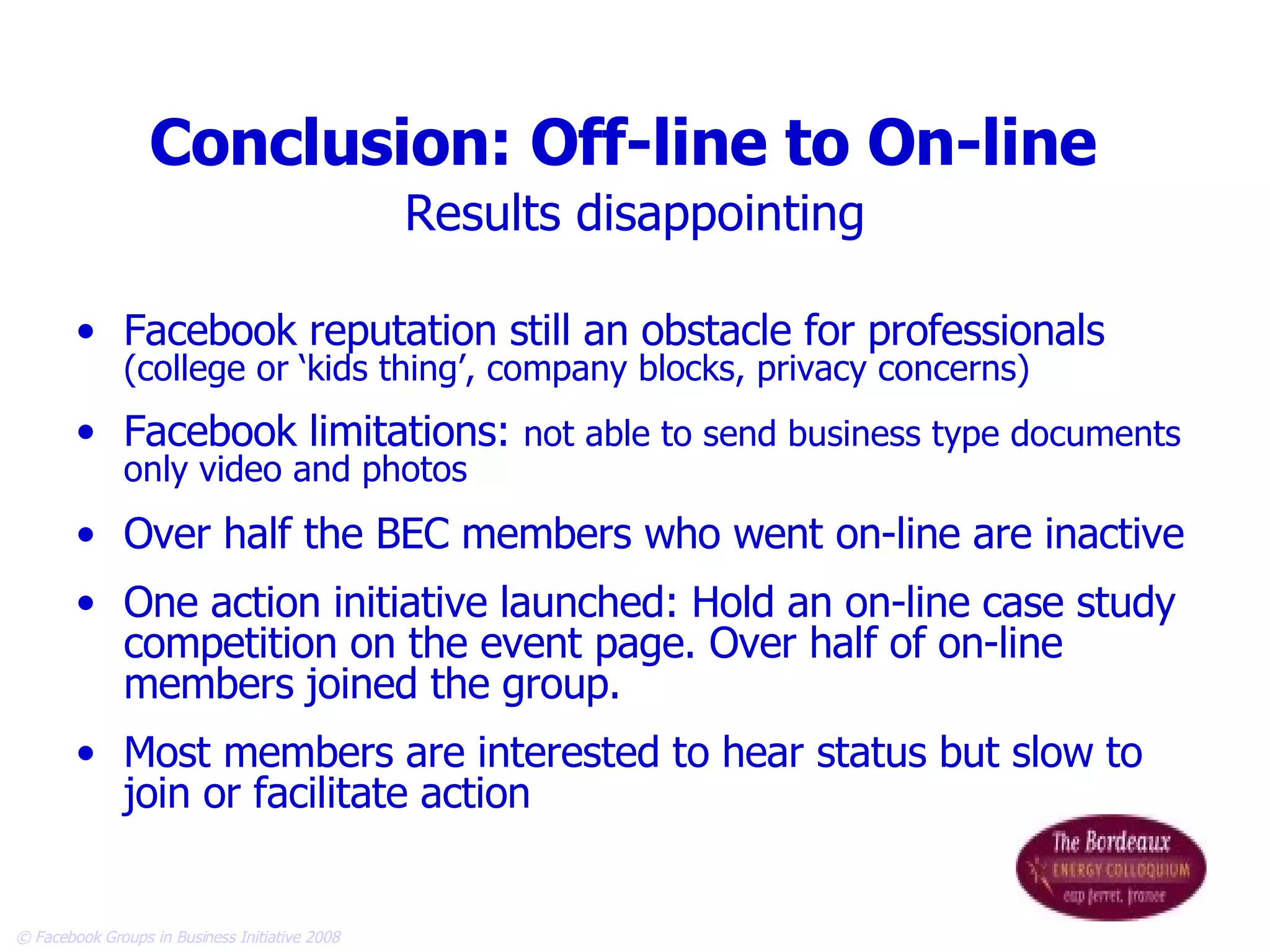 Conclusion: Off-line to On-line   Results disappointing Facebook reputation still an obstacle for professionals  (college or ‘kids thing’, company blocks, privacy concerns) Facebook limitations:  not able to send business type documents only video and photos Over half the BEC members who went on-line are inactive  One action initiative launched: Hold an on-line case study competition on the event page. Over half of on-line members joined the group. Most members are interested to hear status but slow to join or facilitate action  