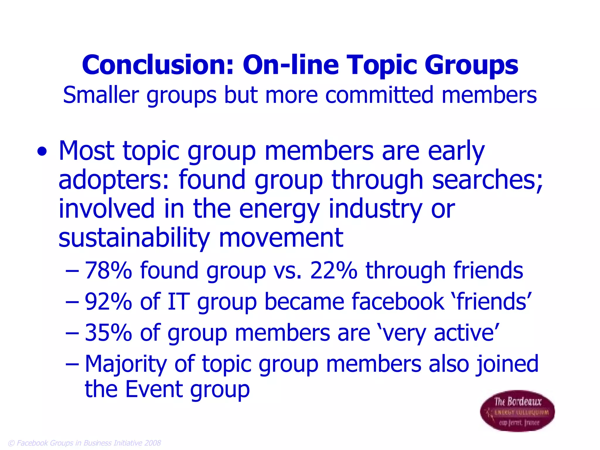 Conclusion: On-line Topic Groups Smaller groups but more committed members Most topic group members are early adopters: found group through searches; involved in the energy industry or sustainability movement 78% found group vs. 22% through friends 92% of IT group became facebook ‘friends’ 35% of group members are ‘very active’  Majority of topic group members also joined the Event group 