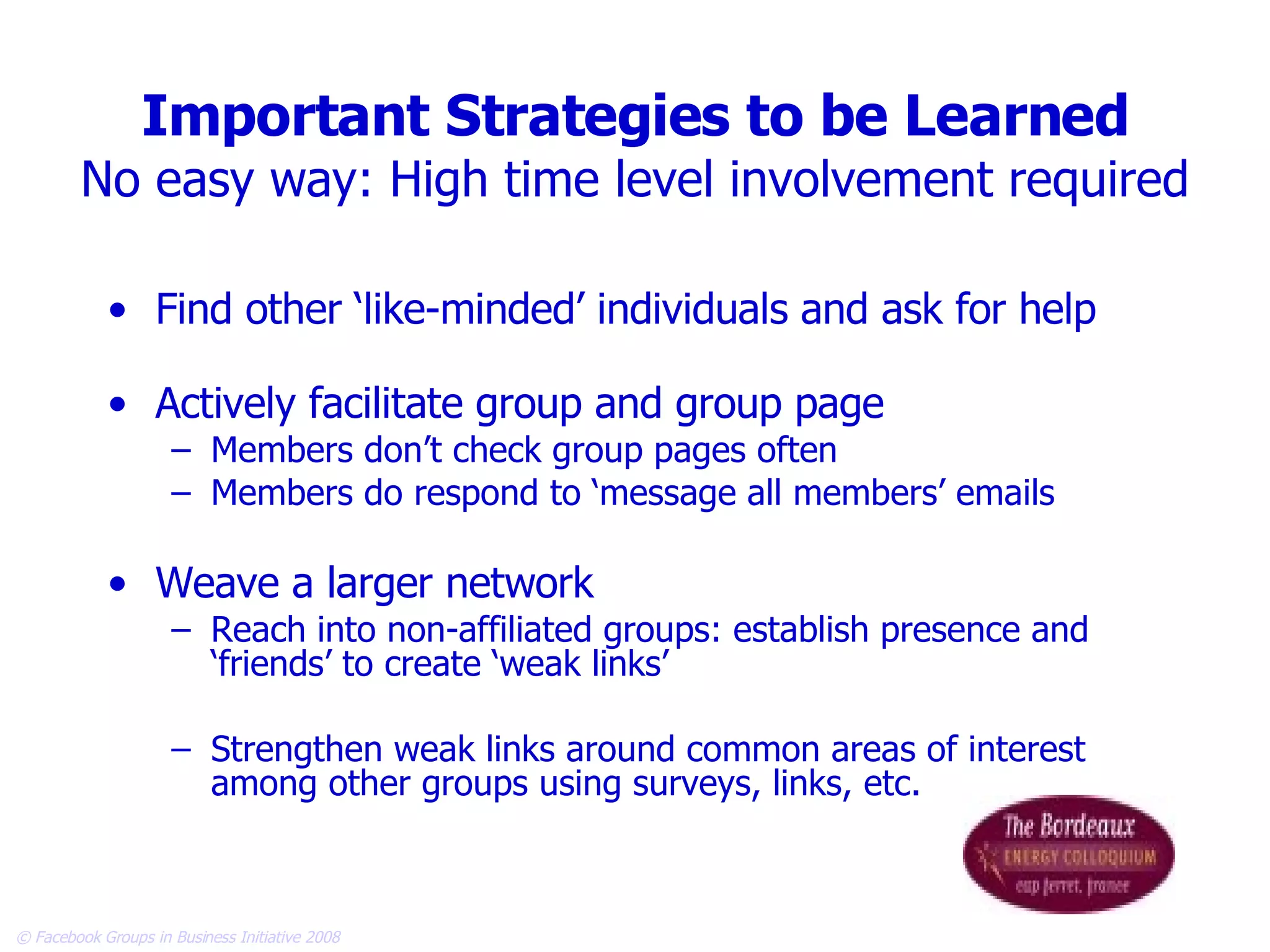 Important Strategies to be Learned No easy way: High time level involvement required Find other ‘like-minded’ individuals and ask for help Actively facilitate group and group page Members don’t check group pages often Members do respond to ‘message all members’ emails Weave a larger network Reach into non-affiliated groups: establish presence and ‘friends’ to create ‘weak links’ Strengthen weak links around common areas of interest among other groups using surveys, links, etc. 