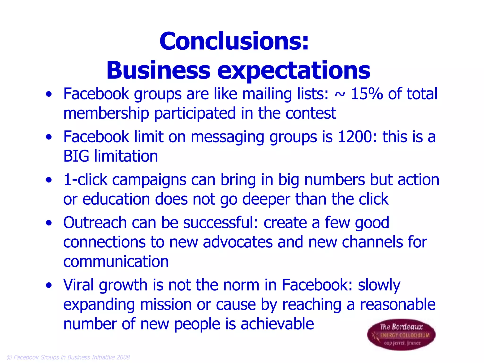 Conclusions:  Business expectations Facebook groups are like mailing lists: ~ 15% of total membership participated in the contest Facebook limit on messaging groups is 1200: this is a BIG limitation 1-click campaigns can bring in big numbers but action or education does not go deeper than the click Outreach can be successful: create a few good connections to new advocates and new channels for communication Viral growth is not the norm in Facebook: slowly expanding mission or cause by reaching a reasonable number of new people is achievable 
