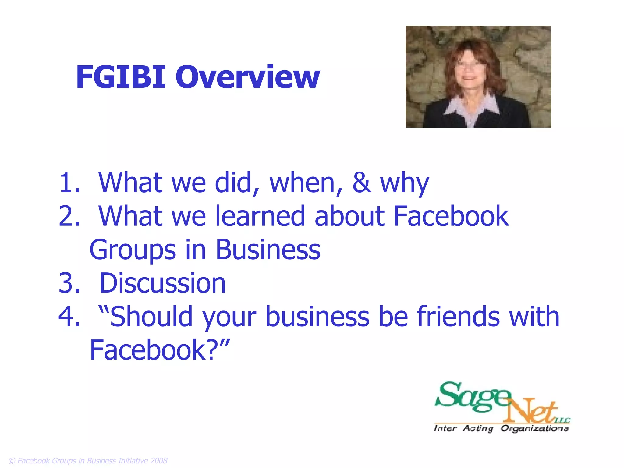 FGIBI Overview What we did, when, & why What we learned about Facebook  Groups in Business 3.  Discussion  4.  “Should your business be friends with Facebook?”   