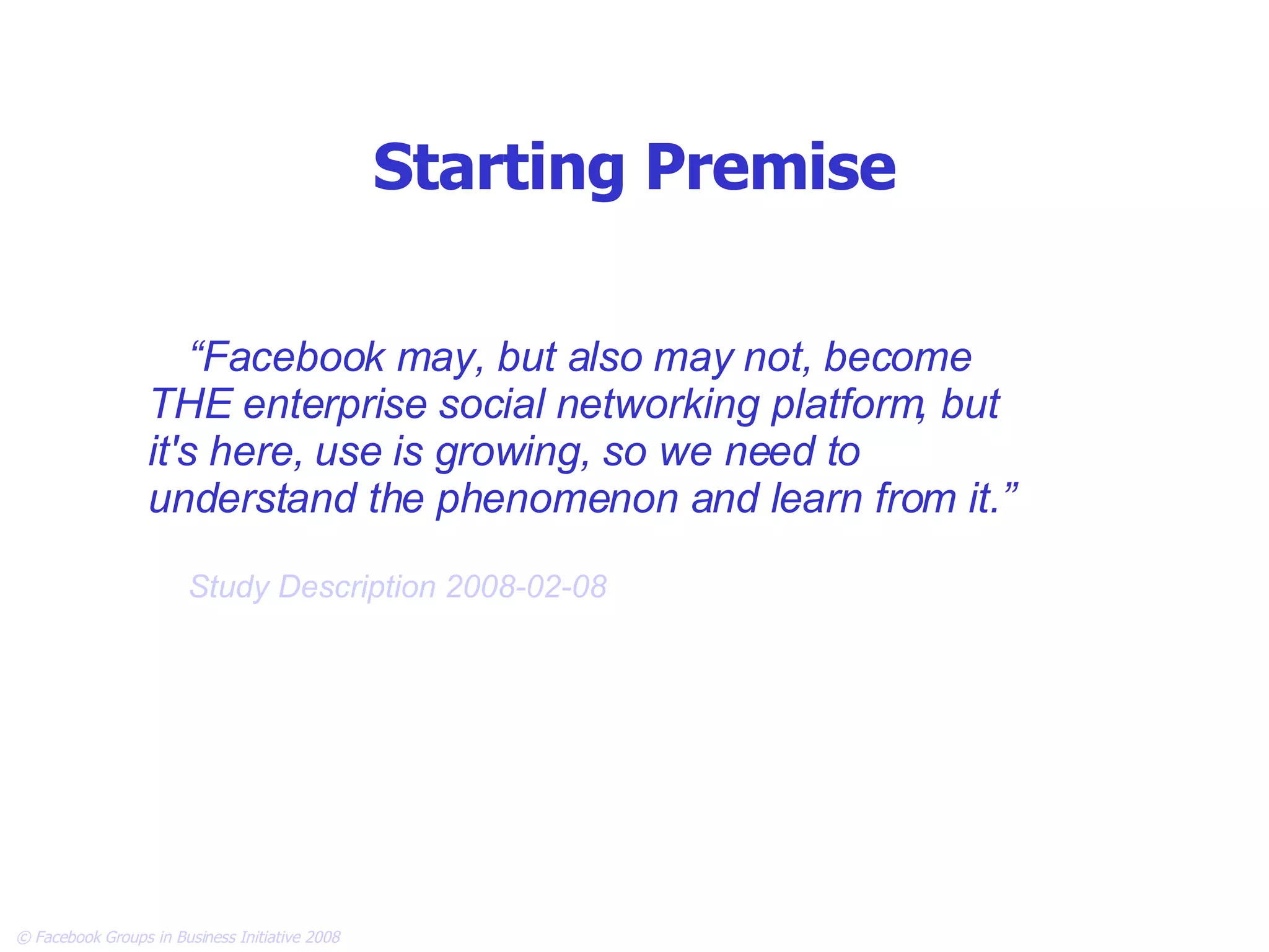 Starting Premise “ Facebook may, but also may not, become THE enterprise social networking platform, but it's here, use is growing, so we need to understand the phenomenon and learn from it.” Study Description 2008-02-08 