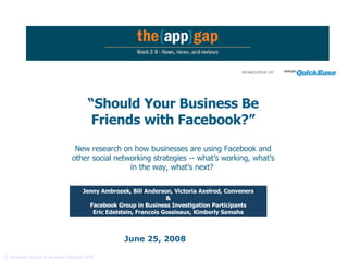 June 25, 2008 “ Should Your Business Be Friends with Facebook?” New research on how businesses are using Facebook and other social networking strategies -- what’s working, what’s in the way, what’s next?   Jenny Ambrozek, Bill Anderson, Victoria Axelrod, Conveners &  Facebook Group in Business Investigation Participants Eric Edelstein, Francois Gossieaux, Kimberly Samaha 