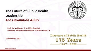 The Future of Public Health
Leadership
The Devolution APPG
16 November 2022
Prof. Jim McManus , D.Sc, FFPH, Cpsychol,
President, Association of Directors of Public Health UK
www.adph.org.uk
 