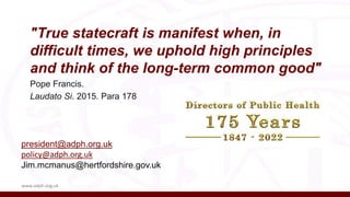 "True statecraft is manifest when, in
difficult times, we uphold high principles
and think of the long-term common good"
Pope Francis.
Laudato Si. 2015. Para 178
www.adph.org.uk
president@adph.org.uk
policy@adph.org.uk
Jim.mcmanus@hertfordshire.gov.uk
 