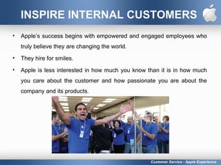 INSPIRE INTERNAL CUSTOMERS
• Apple’s success begins with empowered and engaged employees who
truly believe they are changing the world.
• They hire for smiles.
• Apple is less interested in how much you know than it is in how much
you care about the customer and how passionate you are about the
company and its products.
Customer Service - Apple Experience
 