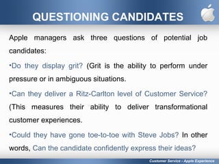 QUESTIONING CANDIDATES
Apple managers ask three questions of potential job
candidates:
•Do they display grit? (Grit is the ability to perform under
pressure or in ambiguous situations.
•Can they deliver a Ritz-Carlton level of Customer Service?
(This measures their ability to deliver transformational
customer experiences.
•Could they have gone toe-to-toe with Steve Jobs? In other
words, Can the candidate confidently express their ideas?
Customer Service - Apple Experience
 