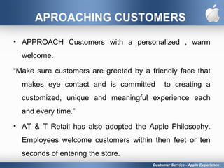 APROACHING CUSTOMERS
• APPROACH Customers with a personalized , warm
welcome.
“Make sure customers are greeted by a friendly face that
makes eye contact and is committed to creating a
customized, unique and meaningful experience each
and every time.”
• AT & T Retail has also adopted the Apple Philosophy.
Employees welcome customers within then feet or ten
seconds of entering the store.
Customer Service - Apple Experience
 