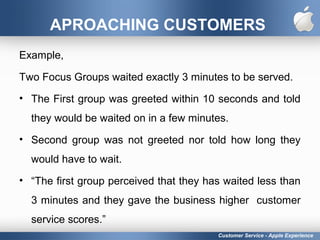 APROACHING CUSTOMERS
Example,
Two Focus Groups waited exactly 3 minutes to be served.
• The First group was greeted within 10 seconds and told
they would be waited on in a few minutes.
• Second group was not greeted nor told how long they
would have to wait.
• “The first group perceived that they has waited less than
3 minutes and they gave the business higher customer
service scores.”
Customer Service - Apple Experience
 