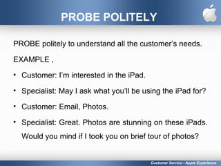 PROBE POLITELY
PROBE politely to understand all the customer’s needs.
EXAMPLE ,
• Customer: I’m interested in the iPad.
• Specialist: May I ask what you’ll be using the iPad for?
• Customer: Email, Photos.
• Specialist: Great. Photos are stunning on these iPads.
Would you mind if I took you on brief tour of photos?
Customer Service - Apple Experience
 