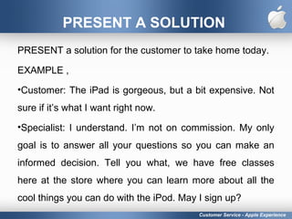 PRESENT A SOLUTION
PRESENT a solution for the customer to take home today.
EXAMPLE ,
•Customer: The iPad is gorgeous, but a bit expensive. Not
sure if it’s what I want right now.
•Specialist: I understand. I’m not on commission. My only
goal is to answer all your questions so you can make an
informed decision. Tell you what, we have free classes
here at the store where you can learn more about all the
cool things you can do with the iPod. May I sign up?
Customer Service - Apple Experience
 