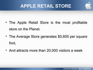 APPLE RETAIL STORE
• The Apple Retail Store is the most profitable
store on the Planet.
• The Average Store generates $5,600 per square
foot,
• And attracts more than 20,000 visitors a week
Customer Service - Apple Experience
 