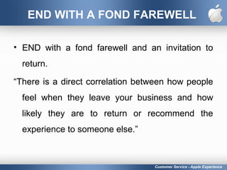 END WITH A FOND FAREWELL
• END with a fond farewell and an invitation to
return.
“There is a direct correlation between how people
feel when they leave your business and how
likely they are to return or recommend the
experience to someone else.”
Customer Service - Apple Experience
 