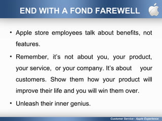 END WITH A FOND FAREWELL
• Apple store employees talk about benefits, not
features.
• Remember, it’s not about you, your product,
your service, or your company. It’s about your
customers. Show them how your product will
improve their life and you will win them over.
• Unleash their inner genius.
Customer Service - Apple Experience
 
