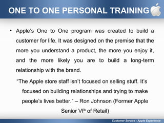 ONE TO ONE PERSONAL TRAINING
• Apple’s One to One program was created to build a
customer for life. It was designed on the premise that the
more you understand a product, the more you enjoy it,
and the more likely you are to build a long-term
relationship with the brand.
“The Apple store staff isn’t focused on selling stuff. It’s
focused on building relationships and trying to make
people’s lives better.” – Ron Johnson (Former Apple
Senior VP of Retail)
Customer Service - Apple Experience
 