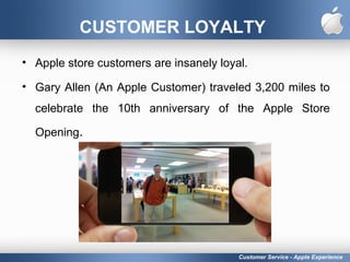 CUSTOMER LOYALTY
• Apple store customers are insanely loyal.
• Gary Allen (An Apple Customer) traveled 3,200 miles to
celebrate the 10th anniversary of the Apple Store
Opening.
Customer Service - Apple Experience
 
