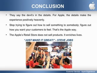 CONCLUSION
• They say the devil’s in the details. For Apple, the details make the
experience positively heavenly.
• Stop trying to figure out how to sell something to somebody; figure out
how you want your customers to feel. That’s the Apple way.
• The Apple’s Retail Store does not sell products. It enriches lives.
“JUST MAKE IT GREAT!” - STEVE JOBS
Customer Service - Apple Experience
 