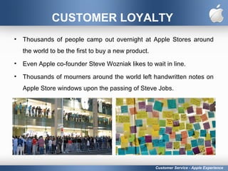 CUSTOMER LOYALTY
• Thousands of people camp out overnight at Apple Stores around
the world to be the first to buy a new product.
• Even Apple co-founder Steve Wozniak likes to wait in line.
• Thousands of mourners around the world left handwritten notes on
Apple Store windows upon the passing of Steve Jobs.
Customer Service - Apple Experience
 