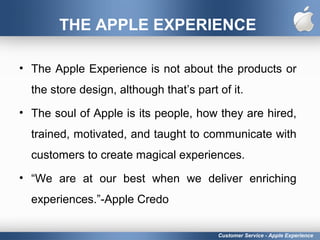 THE APPLE EXPERIENCE
• The Apple Experience is not about the products or
the store design, although that’s part of it.
• The soul of Apple is its people, how they are hired,
trained, motivated, and taught to communicate with
customers to create magical experiences.
• “We are at our best when we deliver enriching
experiences.”-Apple Credo
Customer Service - Apple Experience
 