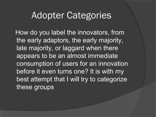 Adopter Categories
How do you label the innovators, from
the early adaptors, the early majority,
late majority, or laggard when there
appears to be an almost immediate
consumption of users for an innovation
before it even turns one? It is with my
best attempt that I will try to categorize
these groups
 