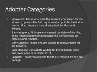 Adopter Categories
 Innovators: Those who were the soldiers who waited for the
stores to open on the first day in an attempt to be the first to
own an iPad, because they already had the iPod and
iPhone.
 Early adaptors: All those who caused the delay of the iPad
in the international market because the demand was so
high in North America.
 Early Majority: Those who are waiting to receive theirs for
the holidays.
 Late Majority: Consumers waiting for the additional apps
and lower price expected in 2011.
 Laggard: The naysayers who feel their iPod and iPhone are
enough.
 