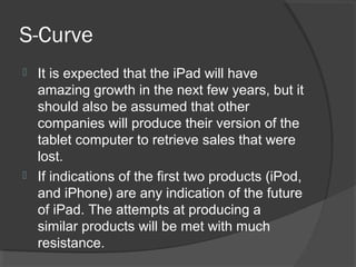 S-Curve
 It is expected that the iPad will have
amazing growth in the next few years, but it
should also be assumed that other
companies will produce their version of the
tablet computer to retrieve sales that were
lost.
 If indications of the first two products (iPod,
and iPhone) are any indication of the future
of iPad. The attempts at producing a
similar products will be met with much
resistance.
 