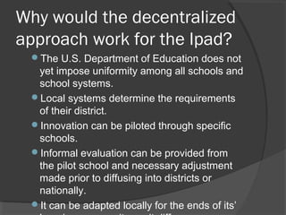 Why would the decentralized
approach work for the Ipad?
The U.S. Department of Education does not
yet impose uniformity among all schools and
school systems.
Local systems determine the requirements
of their district.
Innovation can be piloted through specific
schools.
Informal evaluation can be provided from
the pilot school and necessary adjustment
made prior to diffusing into districts or
nationally.
It can be adapted locally for the ends of its’
 