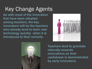 Key Change Agents
As with most of the innovation
that have been adopted
among teachers, the key
innovators will be the teachers
who already tend to learn new
technology quickly when it is
introduced to their schools.
Teachers tend to gravitate
naturally towards
innovations as their
usefulness is demonstrated
by early innovators.
 