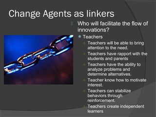 Change Agents as linkers
 Who will facilitate the flow of
innovations?
Teachers
○ Teachers will be able to bring
attention to the need.
○ Teachers have rapport with the
students and parents
○ Teachers have the ability to
analyze problems and
determine alternatives.
○ Teacher know how to motivate
interest.
○ Teachers can stabilize
behaviors through
reinforcement.
○ Teachers create independent
learners
 