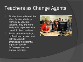 Teachers as Change Agents
 Studies have indicated that
when teachers believe
technology uses are
valuable, they are more
likely to incorporate those
uses into their practices.
 Based on these findings,
professional development
activities should
emphasize the potential
impact of specific
technology uses on
student learning.
 