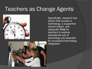 Teachers as Change Agents
 Specifically, research has
shown that access to
technology, a supportive
school culture, and
adequate Time for
teachers to explore
educational use of
technology are essential
for successful technology
integration
 