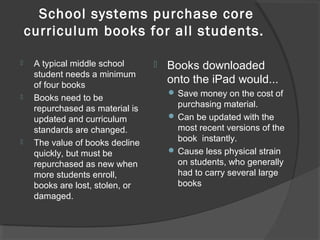 School systems purchase core
curriculum books for all students.
 A typical middle school
student needs a minimum
of four books
 Books need to be
repurchased as material is
updated and curriculum
standards are changed.
 The value of books decline
quickly, but must be
repurchased as new when
more students enroll,
books are lost, stolen, or
damaged.
 Books downloaded
onto the iPad would...
 Save money on the cost of
purchasing material.
 Can be updated with the
most recent versions of the
book instantly.
 Cause less physical strain
on students, who generally
had to carry several large
books
 