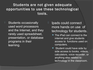 Students are not given adequate
opportunities to use these technological
tools.
 Students occasionally
used word processors
and the Internet, and they
rarely used spreadsheet,
presentation, or database
programs in their
learning.
 Ipads could connect
more hands on use of
technology for students.
 The iPad can connect to the
internet and give students
access to functions used on
computers.
 Student could have side by
side access to books, videos,
calculators, voice recorder, or
anything else related to
technology in the classroom.
 