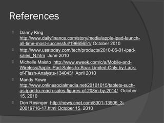References
 Danny King
http://www.dailyfinance.com/story/media/apple-ipad-launch-
all-time-most-successful/19665651/ October 2010
 http://www.usatoday.com/tech/products/2010-06-01-ipad-
sales_N.htm June 2010
 Michelle Maisto http://www.eweek.com/c/a/Mobile-and-
Wireless/Apple-iPad-Sales-to-Soar-Limited-Only-by-Lack-
of-Flash-Analysts-134043/ April 2010
 Mandy Rowe
http://www.onlinesocialmedia.net/20101015/tablets-such-
as-ipad-to-reach-sales-figures-of-208m-by-2014/ October
15, 2010
 Don Resinger http://news.cnet.com/8301-13506_3-
20019716-17.html October 15, 2010
 
