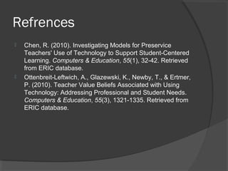 Refrences
 Chen, R. (2010). Investigating Models for Preservice
Teachers' Use of Technology to Support Student-Centered
Learning. Computers & Education, 55(1), 32-42. Retrieved
from ERIC database.
 Ottenbreit-Leftwich, A., Glazewski, K., Newby, T., & Ertmer,
P. (2010). Teacher Value Beliefs Associated with Using
Technology: Addressing Professional and Student Needs.
Computers & Education, 55(3), 1321-1335. Retrieved from
ERIC database.
 