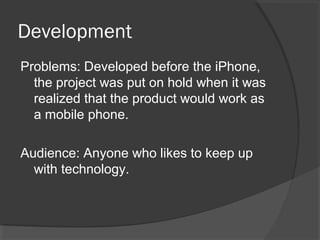 Development
Problems: Developed before the iPhone,
the project was put on hold when it was
realized that the product would work as
a mobile phone.
Audience: Anyone who likes to keep up
with technology.
 