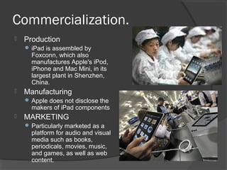 Commercialization.
 Production
 iPad is assembled by
Foxconn, which also
manufactures Apple's iPod,
iPhone and Mac Mini, in its
largest plant in Shenzhen,
China.
 Manufacturing
 Apple does not disclose the
makers of iPad components
 MARKETING
 Particularly marketed as a
platform for audio and visual
media such as books,
periodicals, movies, music,
and games, as well as web
content.
 