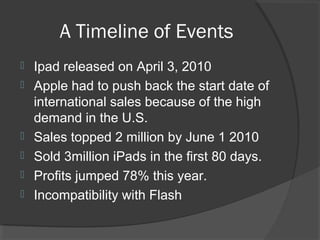 A Timeline of Events
 Ipad released on April 3, 2010
 Apple had to push back the start date of
international sales because of the high
demand in the U.S.
 Sales topped 2 million by June 1 2010
 Sold 3million iPads in the first 80 days.
 Profits jumped 78% this year.
 Incompatibility with Flash
 