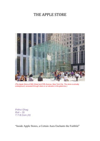 THE APPLE STORE




(The Apple Store at 59th Street and Fifth Avenue, New York City. The store is actually
underground, accessed through stairs or an elevator in the glass box.)




Prithvi Ghag
Roll – 35
T.Y B.Com (H)



“Inside Apple Stores, a Certain Aura Enchants the Faithful”
 
