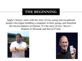 Apple’s history starts with the story of two young and exceptional people who began building a computer in their garage and launched the microcomputer revolution. It’s the story of two ‘Steves’:- Stephen G Wozniak and Steven P JobsThe beginning.