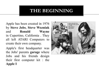 The beginning Apple has been created in 1976 by Steve Jobs, Steve Wozniak and Ronald Wayne in Cupertino, California . They all left ATARI Computers to create their own company. Apple's first headquarter was the Jobs' parents garage where Jobs and his friends design their first computer kit : the Apple I